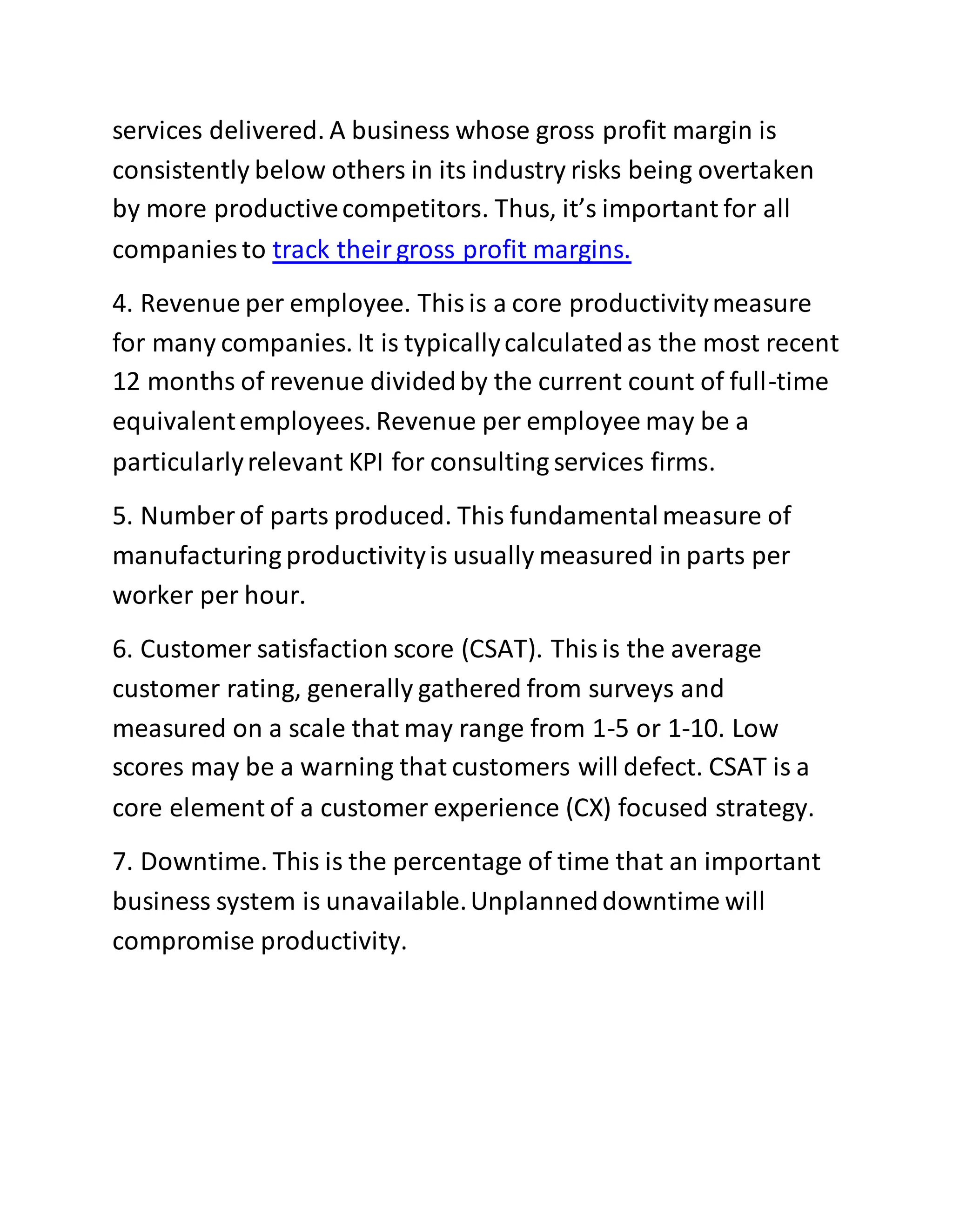 services delivered. A business whose gross profit margin is
consistently below others in its industry risks being overtaken
by more productivecompetitors. Thus, it’s important for all
companies to track theirgross profit margins.
4. Revenue per employee. Thisis a core productivitymeasure
for many companies. It is typicallycalculatedas the most recent
12 months of revenue dividedby the current count of full-time
equivalentemployees. Revenue per employee may be a
particularlyrelevant KPI for consulting services firms.
5. Number of parts produced. This fundamentalmeasure of
manufacturing productivityis usually measured in parts per
worker per hour.
6. Customer satisfaction score (CSAT). Thisis the average
customer rating, generally gathered from surveys and
measured on a scale that may range from 1-5 or 1-10. Low
scores may be a warning that customers will defect. CSAT is a
core element of a customer experience (CX) focused strategy.
7. Downtime. This is the percentage of time that an important
business system is unavailable.Unplanneddowntime will
compromise productivity.
 