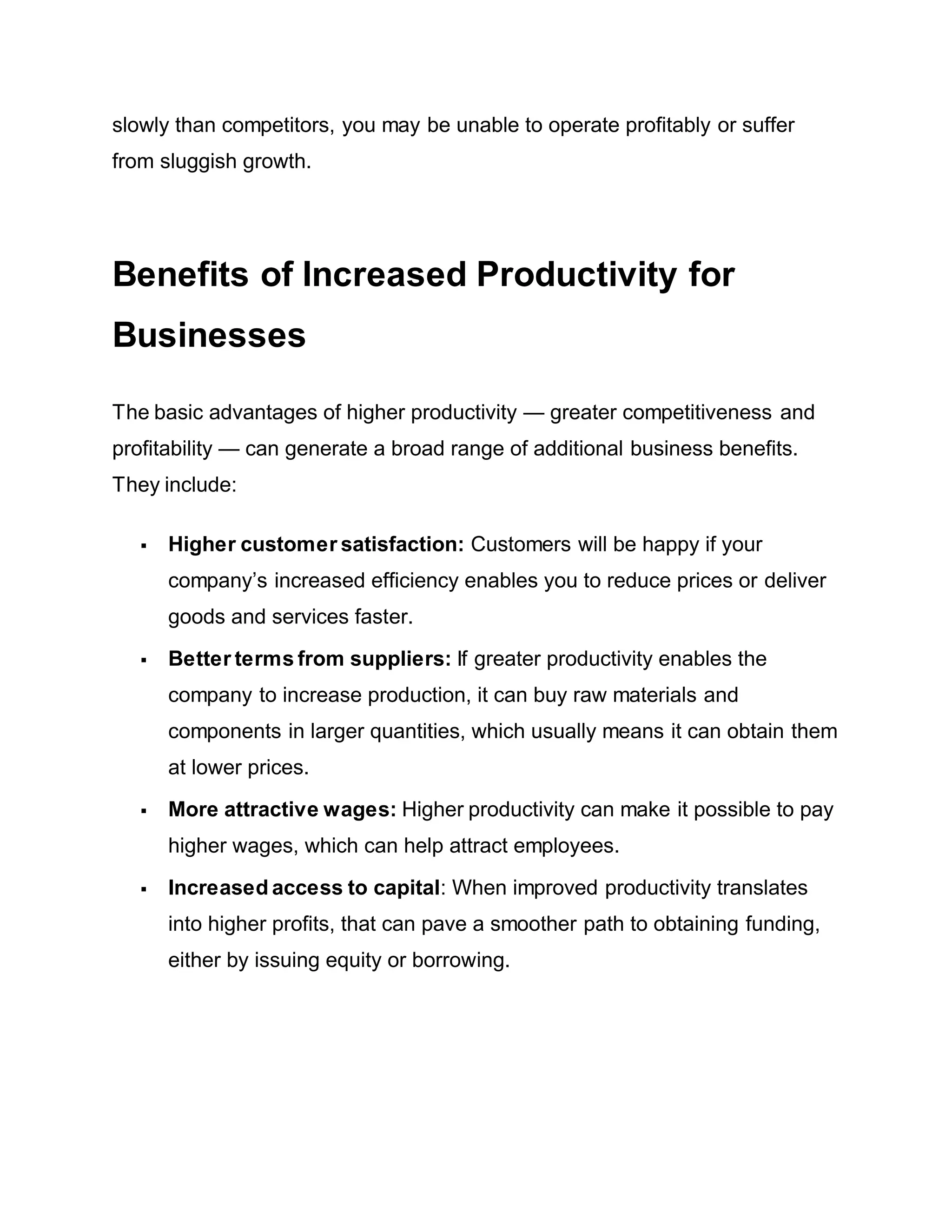 slowly than competitors, you may be unable to operate profitably or suffer
from sluggish growth.
Benefits of Increased Productivity for
Businesses
The basic advantages of higher productivity — greater competitiveness and
profitability — can generate a broad range of additional business benefits.
They include:
 Higher customer satisfaction: Customers will be happy if your
company’s increased efficiency enables you to reduce prices or deliver
goods and services faster.
 Better terms from suppliers: If greater productivity enables the
company to increase production, it can buy raw materials and
components in larger quantities, which usually means it can obtain them
at lower prices.
 More attractive wages: Higher productivity can make it possible to pay
higher wages, which can help attract employees.
 Increased access to capital: When improved productivity translates
into higher profits, that can pave a smoother path to obtaining funding,
either by issuing equity or borrowing.
 