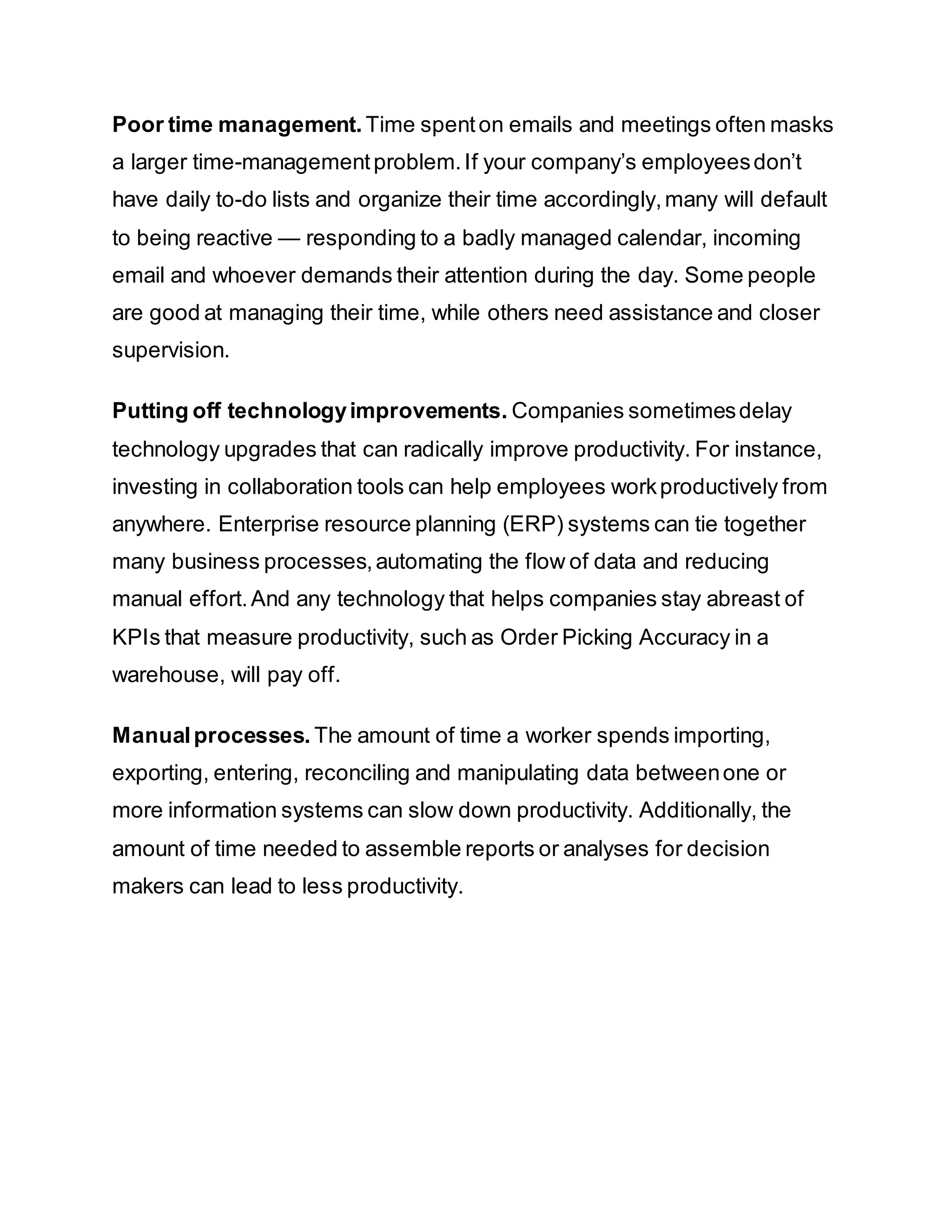 Poor time management. Time spenton emails and meetings often masks
a larger time-managementproblem.If your company’s employeesdon’t
have daily to-do lists and organize their time accordingly,many will default
to being reactive — responding to a badly managed calendar, incoming
email and whoever demands their attention during the day. Some people
are good at managing their time, while others need assistance and closer
supervision.
Putting off technologyimprovements. Companies sometimesdelay
technology upgrades that can radically improve productivity. For instance,
investing in collaboration tools can help employees workproductively from
anywhere. Enterprise resource planning (ERP) systems can tie together
many business processes,automating the flow of data and reducing
manual effort.And any technology that helps companies stay abreast of
KPIs that measure productivity, such as Order Picking Accuracy in a
warehouse, will pay off.
Manualprocesses. The amount of time a worker spends importing,
exporting, entering, reconciling and manipulating data betweenone or
more information systems can slow down productivity. Additionally, the
amount of time needed to assemble reports or analyses for decision
makers can lead to less productivity.
 