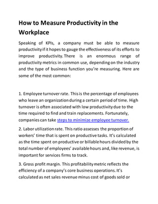 How to Measure Productivity in the
Workplace
Speaking of KPIs, a company must be able to measure
productivityif it hopes to gauge the effectiveness of its efforts to
improve productivity.There is an enormous range of
productivity metrics in common use, depending on the industry
and the type of business function you’re measuring. Here are
some of the most common:
1. Employee turnover rate. Thisis the percentage of employees
who leave an organizationduring a certain period of time. High
turnover is often associated with low productivitydue to the
time required to find and train replacements. Fortunately,
companies can take steps to minimize employee turnover.
2. Laborutilizationrate. This ratio assesses the proportion of
workers’ time that is spent on productive tasks. It’s calculated
as the time spent on productive or billablehours dividedby the
total number of employees’ availablehours and, like revenue, is
important for services firms to track.
3. Gross profit margin. This profitabilitymetric reflects the
efficiency of a company’s core business operations. It’s
calculatedas net sales revenue minus cost of goods sold or
 