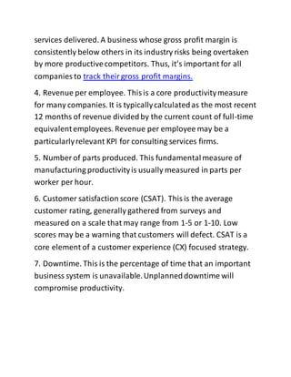 services delivered. A business whose gross profit margin is
consistently below others in its industry risks being overtaken
by more productivecompetitors. Thus, it’s important for all
companies to track theirgross profit margins.
4. Revenue per employee. Thisis a core productivitymeasure
for many companies. It is typicallycalculatedas the most recent
12 months of revenue dividedby the current count of full-time
equivalentemployees. Revenue per employee may be a
particularlyrelevant KPI for consulting services firms.
5. Number of parts produced. This fundamentalmeasure of
manufacturing productivityis usually measured in parts per
worker per hour.
6. Customer satisfaction score (CSAT). Thisis the average
customer rating, generally gathered from surveys and
measured on a scale that may range from 1-5 or 1-10. Low
scores may be a warning that customers will defect. CSAT is a
core element of a customer experience (CX) focused strategy.
7. Downtime. This is the percentage of time that an important
business system is unavailable.Unplanneddowntime will
compromise productivity.
 