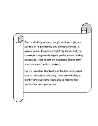 The productivity of a company’s workforce plays a
key role in its profitability and competitiveness. It
makes sense: Increase productivity levels and you
can expect to generate higher profits without adding
headcount. That boosts the likelihood of long-term
success in competitive markets.
So, it’s important that business leaders understand
how to measure productivity, then use that data to
identify and overcome obstacles to making their
workforces more productive.
 