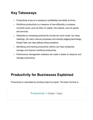 Key Takeaways
 Productivity is key to a company’s profitability and ability to thrive.
 Workforce productivity is a measure of how efficiently a company
converts inputs, such as labor or capital, into outputs, such as goods
and services.
 Obstacles to increasing productivity include too much email, too many
meetings, too many manual processes and industry-lagging technology.
Simple fixes can help address these problems.
 Identifying and tracking productivity metrics can help companies
manage and improve workforce productivity.
 Performance management software can make it easier to measure and
manage productivity.
Productivity for Businesses Explained
Productivity is calculated by dividing output by inputs. The basic formula is:
Productivity = Output / Input
 