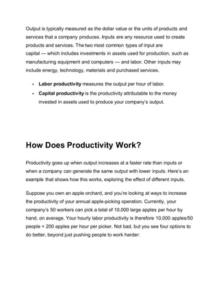Output is typically measured as the dollar value or the units of products and
services that a company produces. Inputs are any resource used to create
products and services. The two most common types of input are
capital — which includes investments in assets used for production, such as
manufacturing equipment and computers — and labor. Other inputs may
include energy, technology, materials and purchased services.
 Labor productivity measures the output per hour of labor.
 Capital productivity is the productivity attributable to the money
invested in assets used to produce your company’s output.
How Does Productivity Work?
Productivity goes up when output increases at a faster rate than inputs or
when a company can generate the same output with lower inputs. Here’s an
example that shows how this works, exploring the effect of different inputs.
Suppose you own an apple orchard, and you’re looking at ways to increase
the productivity of your annual apple-picking operation. Currently, your
company’s 50 workers can pick a total of 10,000 large apples per hour by
hand, on average. Your hourly labor productivity is therefore 10,000 apples/50
people = 200 apples per hour per picker. Not bad, but you see four options to
do better, beyond just pushing people to work harder:
 