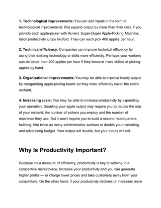 1. Technological improvements: You can add inputs in the form of
technological improvements that expand output by more than their cost. If you
provide each apple-picker with Acme’s Super-Duper Apple-Picking Machine,
labor productivity jumps twofold: They can each pick 400 apples per hour.
2. Technical efficiency: Companies can improve technical efficiency by
using their existing technology or skills more efficiently. Perhaps your workers
can do better than 200 apples per hour if they become more skilled at picking
apples by hand.
3. Organizational improvements: You may be able to improve hourly output
by reorganizing apple-picking teams so they more efficiently cover the entire
orchard.
4. Increasing scale: You may be able to increase productivity by expanding
your operation. Doubling your apple output may require you to double the size
of your orchard, the number of pickers you employ and the number of
machines they use. But it won’t require you to build a second headquarters
building, hire twice as many administrative workers or double your marketing
and advertising budget. Your output will double, but your inputs will not.
Why Is Productivity Important?
Because it’s a measure of efficiency, productivity is key to winning in a
competitive marketplace. Increase your productivity and you can generate
higher profits — or charge lower prices and take customers away from your
competitors. On the other hand, if your productivity declines or increases more
 