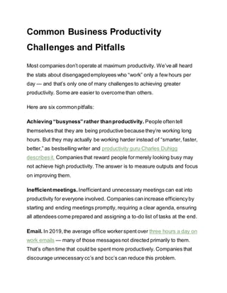 Common Business Productivity
Challenges and Pitfalls
Most companies don’t operate at maximum productivity. We’ve all heard
the stats about disengagedemployees who “work” only a few hours per
day — and that’s only one of many challenges to achieving greater
productivity. Some are easier to overcome than others.
Here are six commonpitfalls:
Achieving “busyness”rather thanproductivity. People oftentell
themselves that they are being productive because they’re working long
hours. But they may actually be working harder instead of “smarter, faster,
better,” as bestselling writer and productivity guru Charles Duhigg
describesit. Companies that reward people formerely looking busy may
not achieve high productivity. The answer is to measure outputs and focus
on improving them.
Inefficientmeetings. Inefficientand unnecessary meetings can eat into
productivity for everyone involved. Companies can increase efficiencyby
starting and ending meetings promptly, requiring a clear agenda, ensuring
all attendees come prepared and assigning a to-do list of tasks at the end.
Email. In 2019,the average office workerspent over three hours a day on
work emails — many of those messagesnot directed primarily to them.
That’s often time that could be spent more productively. Companies that
discourage unnecessary cc’s and bcc’s can reduce this problem.
 