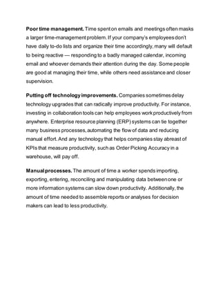 Poor time management. Time spenton emails and meetings often masks
a larger time-managementproblem.If your company’s employeesdon’t
have daily to-do lists and organize their time accordingly,many will default
to being reactive — responding to a badly managed calendar, incoming
email and whoever demands their attention during the day. Some people
are good at managing their time, while others need assistance and closer
supervision.
Putting off technologyimprovements. Companies sometimesdelay
technology upgrades that can radically improve productivity. For instance,
investing in collaboration tools can help employees workproductively from
anywhere. Enterprise resource planning (ERP) systems can tie together
many business processes,automating the flow of data and reducing
manual effort.And any technology that helps companies stay abreast of
KPIs that measure productivity, such as Order Picking Accuracy in a
warehouse, will pay off.
Manualprocesses. The amount of time a worker spends importing,
exporting, entering, reconciling and manipulating data betweenone or
more information systems can slow down productivity. Additionally, the
amount of time needed to assemble reports or analyses for decision
makers can lead to less productivity.
 