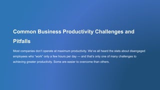 Common Business Productivity Challenges and
Pitfalls
Most companies don’t operate at maximum productivity. We’ve all heard the stats about disengaged
employees who “work” only a few hours per day — and that’s only one of many challenges to
achieving greater productivity. Some are easier to overcome than others.
 