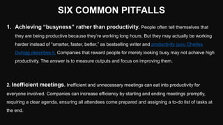 SIX COMMON PITFALLS
1. Achieving “busyness” rather than productivity. People often tell themselves that
they are being productive because they’re working long hours. But they may actually be working
harder instead of “smarter, faster, better,” as bestselling writer and productivity guru Charles
Duhigg describes it. Companies that reward people for merely looking busy may not achieve high
productivity. The answer is to measure outputs and focus on improving them.
2. Inefficient meetings. Inefficient and unnecessary meetings can eat into productivity for
everyone involved. Companies can increase efficiency by starting and ending meetings promptly,
requiring a clear agenda, ensuring all attendees come prepared and assigning a to-do list of tasks at
the end.
 