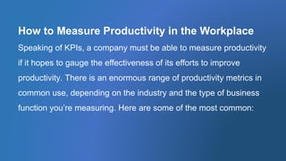 How to Measure Productivity in the Workplace
Speaking of KPIs, a company must be able to measure productivity
if it hopes to gauge the effectiveness of its efforts to improve
productivity. There is an enormous range of productivity metrics in
common use, depending on the industry and the type of business
function you’re measuring. Here are some of the most common:
 