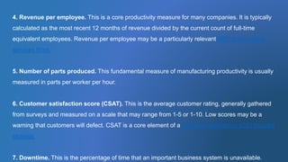 4. Revenue per employee. This is a core productivity measure for many companies. It is typically
calculated as the most recent 12 months of revenue divided by the current count of full-time
equivalent employees. Revenue per employee may be a particularly relevant KPI for consulting
services firms.
5. Number of parts produced. This fundamental measure of manufacturing productivity is usually
measured in parts per worker per hour.
6. Customer satisfaction score (CSAT). This is the average customer rating, generally gathered
from surveys and measured on a scale that may range from 1-5 or 1-10. Low scores may be a
warning that customers will defect. CSAT is a core element of a customer experience (CX) focused
strategy.
7. Downtime. This is the percentage of time that an important business system is unavailable.
 