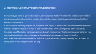 2. Training & Career Development Opportunities
Every employee wants to grow in their career, so it's essential that they feel like their employer is invested in
their professional development and provides them with the relevant training opportunities throughout their
journey in the company.
If you don't have a training program yet, it might be time for you to develop one. An untrained employee would
not know what they need to do or how to do it more efficiently, which can negatively affect productivity.
One good way of facilitating training programs is through microlearning. This human resources tool gives your
new employees the information they need and the knowledge they need to thrive in the office.
Plus, make sure each team member has a chance to grow within the company hierarchy, and won't end up
feeling stuck in the same position for too long.
 