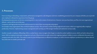 3. Processes
From recruitingto onboarding, compensation, performancemanagement,task delegation and more: establishing processes for yourcompany will allow youto provide
youremployees with positive experiences from the get-go.
Developing these processes can be time-consumingand it is verymucha matter of trial and error. However, once youhavethem,you'll be a lot moreorganizedand
efficient -and so will the rest of the team.
Companies with high productivity levels build processes for most of their recurringtasks andprojects.
For example, manyorganizations often overlook employee surveys. Thiscan lead to workers feeling neglected and unseen, which can negatively affect employee
productivity. However, implementing a project management tool can help yourHRmanagers facilitate job satisfaction surveyseasily.
Another example is employee offboarding. When a workerleaves, manymanagers often forget to revoke the worker'splatform access, which canlead to data privacy
issues. With anemployee andproject management tool, yourHR personnel can easily removetheoutgoing employee's ability to access confidential information and
companytools with a few clicks. This makesit easier for yourHRdepartment to offboard anemployee, as well as increase employee'sproductivity as it allows them to
focus their time onanother particulartask.
 