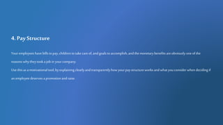 4. Pay Structure
Youremployees havebills topay,children totakecareof,andgoals toaccomplish,andthemonetarybenefits areobviously oneofthe
reasonswhytheytookajob in yourcompany.
Use thisas amotivationaltool,byexplaining clearlyandtransparentlyhowyourpaystructureworksandwhatyouconsiderwhendeciding if
anemployeedeserves apromotionandraise.
 