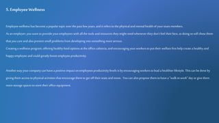 5. Employee Wellness
Employeewellness has become a popular topic over the past few years, andit refers to the physical and mental healthof your team members.
As an employer,youwant to provide your employees with all the tools and resources they might need whenever they don't feel their best, as doing so will show them
that you care and also prevent small problems from developing into something moreserious.
Creatinga wellness program, offering healthyfood options at the office cafeteria, and encouragingyourworkers to put their welfare first help create a healthy and
happyemployee andcould greatly boost employeeproductivity.
Anotherwayyourcompany can havea positive impact on employees productivity levels is byencouragingworkers to lead a healthier lifestyle. Thiscan be done by
giving them access to physical activities that encouragethem to get off their seats and move. Youcan also propose them to have a "walk to work" day or give them
more storage spaces to store their office equipment.
 