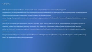 6.Diversity
Multi-culture is now more important than ever andit has certainly become an important factor when it comes toemployee engagement.
Having diversity in your workplace is one key factor in increasing employee productivity and benefitting yourcompany's success. Recruiting representatives with distinctive qualities,
religions, cultures andcustoms gives your employees a sense ofbelonging in their working environment.
Another advantage of having workplace diversity is that it gives employees an opportunity to learn and understand others' perspectives. This playsa vital role in ensuring strong team
dynamics.
Make sure you give everyone equal opportunities, no matter what their culture, religion, ethnicity, gender, orsexuality are, andthat willreflect on youremployee satisfaction and
productivity. Plus,with such avaried pool oftalent within your company, you'llhave access to awider range of skills, which can lead yourprofitstoincrease significantly.
Donote that diversity in the workplace is not only limited tocompanies that work in a physical location. Having diverse team members can also greatly affect productivity andjob
satisfaction in remote teams.
Giving your stressed employees the chance totake a quick breather is vitalin combatting low productivity. Remember, a happy andhealthy employee is more likely tohave enough
physical andmental resources toachieve their desired outcomes.
 