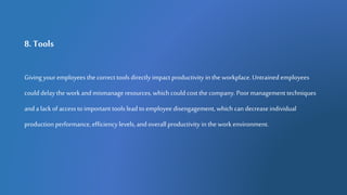 8. Tools
Giving your employees the correct tools directly impact productivity in the workplace. Untrained employees
coulddelaythe work andmismanage resources, which could cost the company. Poormanagement techniques
and a lack of access to important tools lead to employee disengagement, which can decreaseindividual
production performance, efficiency levels, and overall productivity in the work environment.
 
