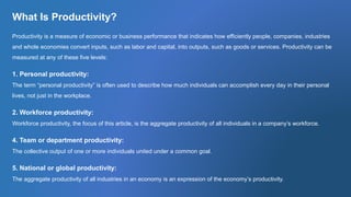 What Is Productivity?
Productivity is a measure of economic or business performance that indicates how efficiently people, companies, industries
and whole economies convert inputs, such as labor and capital, into outputs, such as goods or services. Productivity can be
measured at any of these five levels:
1. Personal productivity:
The term “personal productivity” is often used to describe how much individuals can accomplish every day in their personal
lives, not just in the workplace.
2. Workforce productivity:
Workforce productivity, the focus of this article, is the aggregate productivity of all individuals in a company’s workforce.
4. Team or department productivity:
The collective output of one or more individuals united under a common goal.
5. National or global productivity:
The aggregate productivity of all industries in an economy is an expression of the economy’s productivity.
 