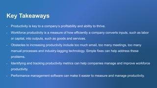 Key Takeaways
 Productivity is key to a company’s profitability and ability to thrive.
 Workforce productivity is a measure of how efficiently a company converts inputs, such as labor
or capital, into outputs, such as goods and services.
 Obstacles to increasing productivity include too much email, too many meetings, too many
manual processes and industry-lagging technology. Simple fixes can help address these
problems.
 Identifying and tracking productivity metrics can help companies manage and improve workforce
productivity.
 Performance management software can make it easier to measure and manage productivity.
 