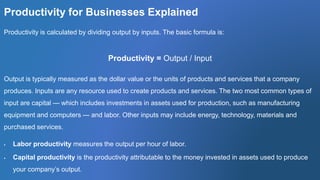 Productivity for Businesses Explained
Productivity is calculated by dividing output by inputs. The basic formula is:
Productivity = Output / Input
Output is typically measured as the dollar value or the units of products and services that a company
produces. Inputs are any resource used to create products and services. The two most common types of
input are capital — which includes investments in assets used for production, such as manufacturing
equipment and computers — and labor. Other inputs may include energy, technology, materials and
purchased services.
 Labor productivity measures the output per hour of labor.
 Capital productivity is the productivity attributable to the money invested in assets used to produce
your company’s output.
 
