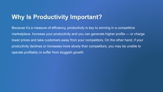 Why Is Productivity Important?
Because it’s a measure of efficiency, productivity is key to winning in a competitive
marketplace. Increase your productivity and you can generate higher profits — or charge
lower prices and take customers away from your competitors. On the other hand, if your
productivity declines or increases more slowly than competitors, you may be unable to
operate profitably or suffer from sluggish growth
 
