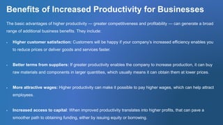 Benefits of Increased Productivity for Businesses
The basic advantages of higher productivity — greater competitiveness and profitability — can generate a broad
range of additional business benefits. They include:
 Higher customer satisfaction: Customers will be happy if your company’s increased efficiency enables you
to reduce prices or deliver goods and services faster.
 Better terms from suppliers: If greater productivity enables the company to increase production, it can buy
raw materials and components in larger quantities, which usually means it can obtain them at lower prices.
 More attractive wages: Higher productivity can make it possible to pay higher wages, which can help attract
employees.
 Increased access to capital: When improved productivity translates into higher profits, that can pave a
smoother path to obtaining funding, either by issuing equity or borrowing.
 