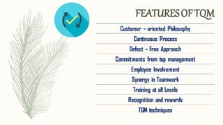 Customer – oriented Philosophy
Continuous Process
Defect – Free Approach
Commitments from top management
Employee Involvement
Synergy in Teamwork
Training at all Levels
Recognition and rewards
TQM techniques
FEATURESOFTQM
 