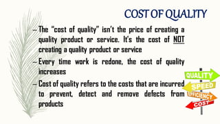 – The “cost of quality” isn’t the price of creating a
quality product or service. It’s the cost of NOT
creating a quality product or service
– Every time work is redone, the cost of quality
increases
– Cost of quality refers to the costs that are incurred
to prevent, detect and remove defects from
products
COSTOFQUALITY
 