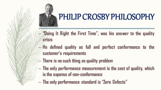 PHILIPCROSBYPHILOSOPHY
– “Doing It Right the First Time”, was his answer to the quality
crisis
– He defined quality as full and perfect conformance to the
customer’s requirements
– There is no such thing as quality problem
– The only performance measurement is the cost of quality, which
is the expense of non-conformance
– The only performance standard is “Zero Defects”
 
