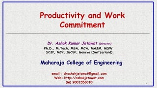 11
Productivity and Work
Commitment
Dr. Ashok Kumar Jetawat (Director)
Ph.D., M.Tech, MBA, MCA, MAJM, MSW 
SCJP, MCP, IGCBP, Geneva (Switzerland)
Maharaja College of Engineering
email : drashokjetawat@gmail.com
Web: http://ashokjetawat.com
(M) 9001556010
 