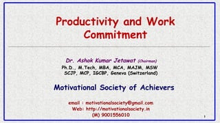 11
Productivity and Work
Commitment
Dr. Ashok Kumar Jetawat (Chairman)
Ph.D., M.Tech, MBA, MCA, MAJM, MSW 
SCJP, MCP, IGCBP, Geneva (Switzerland)
Motivational Society of Achievers
email : motivationalsociety@gmail.com
Web: http://motivationalsociety.in
(M) 9001556010
 