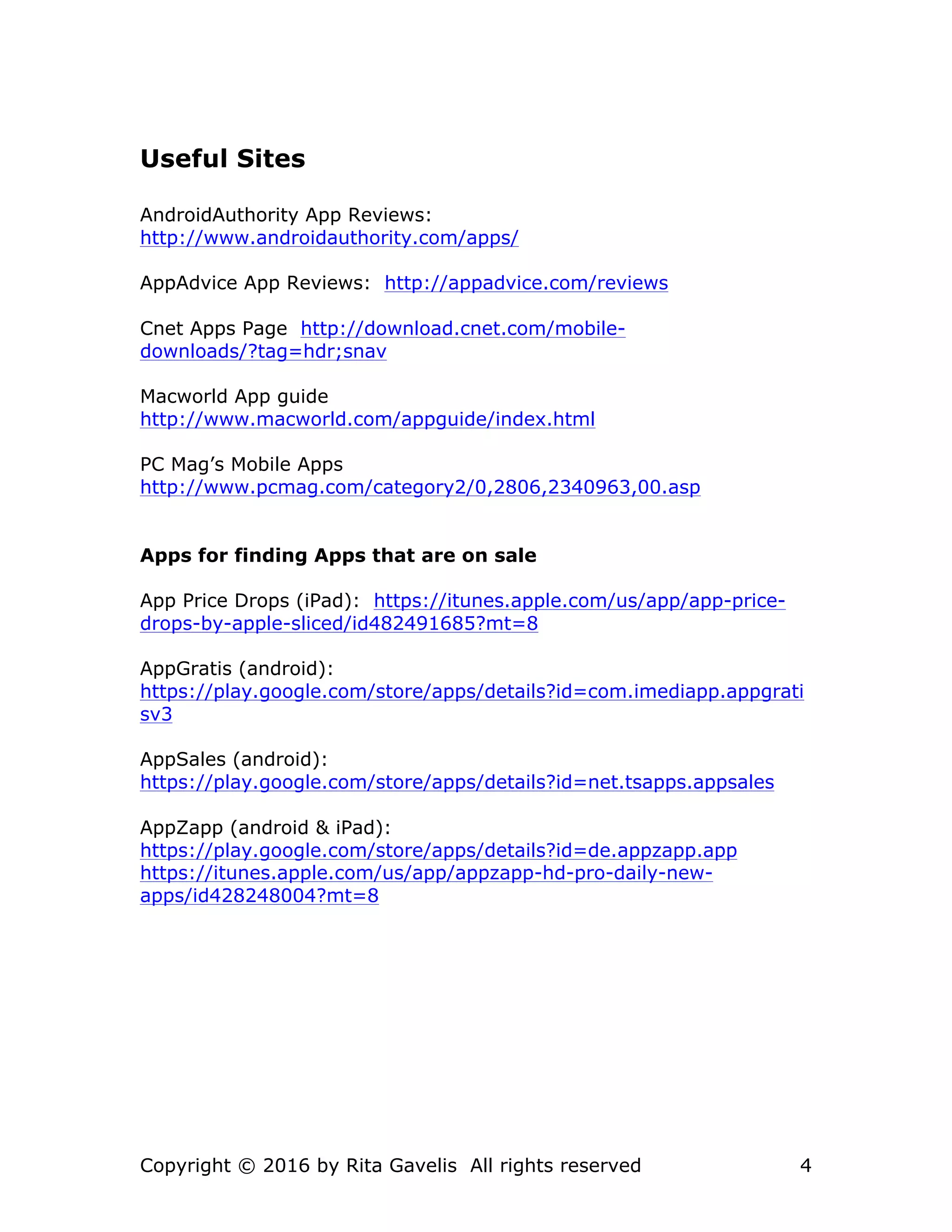 Copyright © 2016 by Rita Gavelis All rights reserved 4
Useful Sites
AndroidAuthority App Reviews:
http://www.androidauthority.com/apps/
AppAdvice App Reviews: http://appadvice.com/reviews
Cnet Apps Page http://download.cnet.com/mobile-
downloads/?tag=hdr;snav
Macworld App guide
http://www.macworld.com/appguide/index.html
PC Mag’s Mobile Apps
http://www.pcmag.com/category2/0,2806,2340963,00.asp
Apps for finding Apps that are on sale
App Price Drops (iPad): https://itunes.apple.com/us/app/app-price-
drops-by-apple-sliced/id482491685?mt=8
AppGratis (android):
https://play.google.com/store/apps/details?id=com.imediapp.appgrati
sv3
AppSales (android):
https://play.google.com/store/apps/details?id=net.tsapps.appsales
AppZapp (android & iPad):
https://play.google.com/store/apps/details?id=de.appzapp.app
https://itunes.apple.com/us/app/appzapp-hd-pro-daily-new-
apps/id428248004?mt=8
 