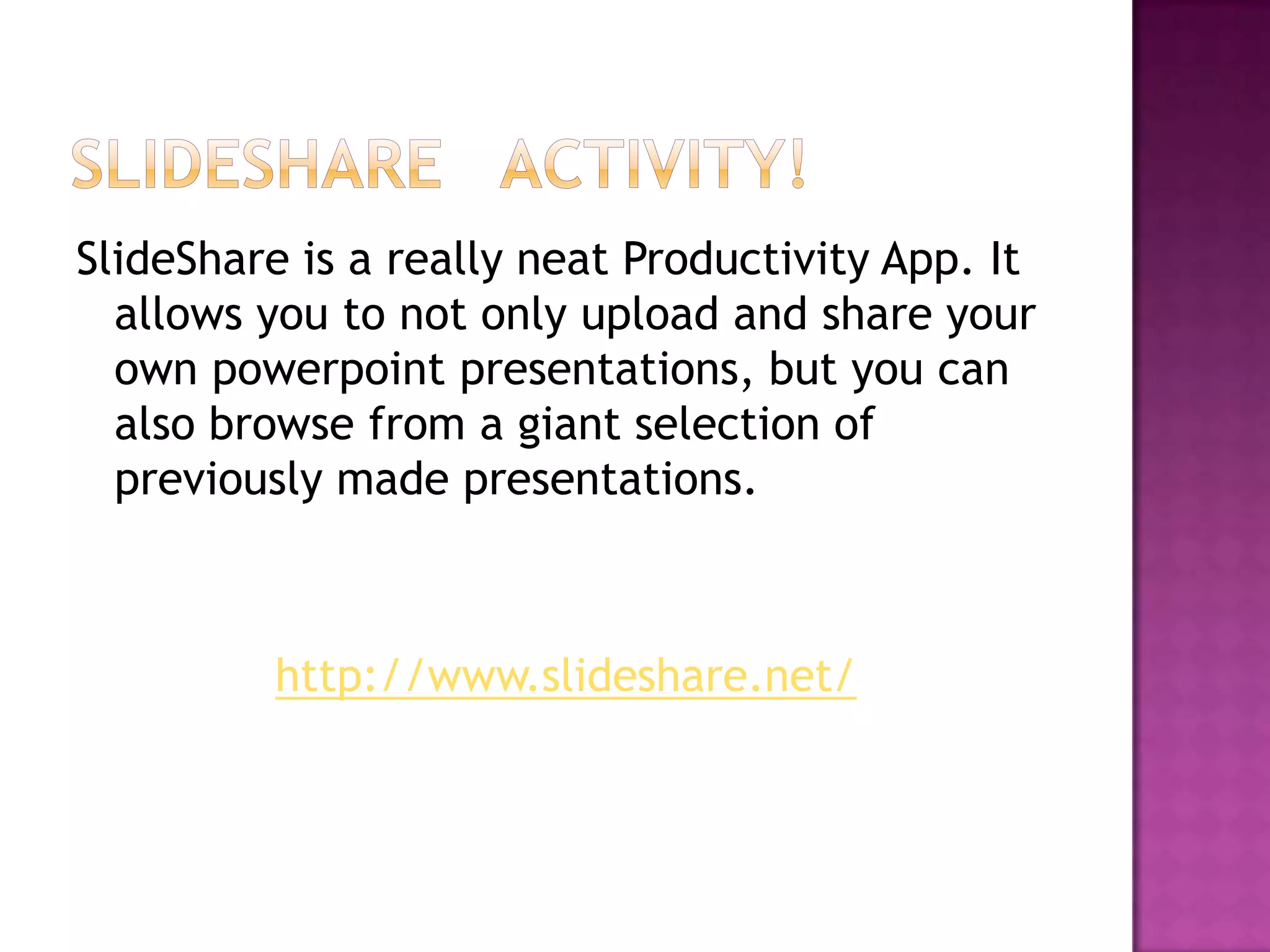 SlideShare is a really neat Productivity App. It
  allows you to not only upload and share your
  own powerpoint presentations, but you can
  also browse from a giant selection of
  previously made presentations.



         http://www.slideshare.net/
 