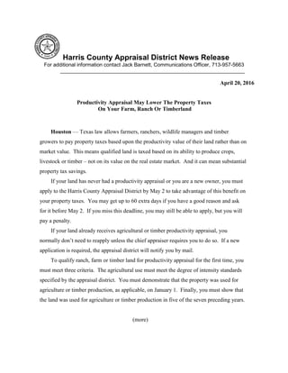 Harris County Appraisal District News Release
For additional information contact Jack Barnett, Communications Officer, 713-957-5663
________________________________________________________________
April 20, 2016
Productivity Appraisal May Lower The Property Taxes
On Your Farm, Ranch Or Timberland
Houston — Texas law allows farmers, ranchers, wildlife managers and timber
growers to pay property taxes based upon the productivity value of their land rather than on
market value. This means qualified land is taxed based on its ability to produce crops,
livestock or timber – not on its value on the real estate market. And it can mean substantial
property tax savings.
If your land has never had a productivity appraisal or you are a new owner, you must
apply to the Harris County Appraisal District by May 2 to take advantage of this benefit on
your property taxes. You may get up to 60 extra days if you have a good reason and ask
for it before May 2. If you miss this deadline, you may still be able to apply, but you will
pay a penalty.
If your land already receives agricultural or timber productivity appraisal, you
normally don’t need to reapply unless the chief appraiser requires you to do so. If a new
application is required, the appraisal district will notify you by mail.
To qualify ranch, farm or timber land for productivity appraisal for the first time, you
must meet three criteria. The agricultural use must meet the degree of intensity standards
specified by the appraisal district. You must demonstrate that the property was used for
agriculture or timber production, as applicable, on January 1. Finally, you must show that
the land was used for agriculture or timber production in five of the seven preceding years.
(more)
 