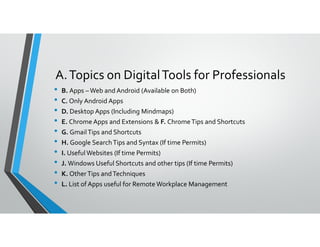 A.Topics on DigitalTools for Professionals
• B. Apps – Web and Android (Available on Both)
• C. Only Android Apps
• D. Desktop Apps (Including Mindmaps)
• E. Chrome Apps and Extensions & F. ChromeTips and Shortcuts• E. Chrome Apps and Extensions & F. ChromeTips and Shortcuts
• G. GmailTips and Shortcuts
• H. Google SearchTips and Syntax (If time Permits)
• I. UsefulWebsites (If time Permits)
• J. Windows Useful Shortcuts and other tips (If time Permits)
• K. OtherTips andTechniques
• L. List of Apps useful for Remote Workplace Management
 