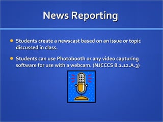 News Reporting  Students create a newscast based on an issue or topic discussed in class. Students can use Photobooth or any video capturing software for use with a webcam. (NJCCCS 8.1.12.A.3) 