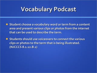 Vocabulary Podcast Student choose a vocabulary word or term from a content area and present various clips or photos from the internet that can be used to describe the term.  Students should use voiceovers to connect the various clips or photos to the term that is being illustrated. (NJCCCS 8.1.12.B.1)  
