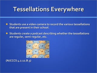 Tessellations Everywhere Students use a video-camera to record the various tessellations that are present in their school.  Students create a podcast describing whether the tessellations are regular, semi-regular, etc.  (NJCCCS 4.2.12.B.3) 
