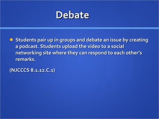 Debate Students pair up in groups and debate an issue by creating a podcast. Students upload the video to a social networking site where they can respond to each other’s remarks.  (NJCCCS 8.1.12.C.1) 