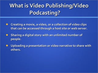 What is Video Publishing/Video Podcasting? Creating a movie, a video, or a collection of video clips that can be accessed through a host site or web server.  Sharing a digital story with an unlimited number of people.  Uploading a presentation or video narrative to share with others.  