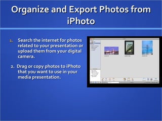 Organize and Export Photos from iPhoto Search the internet for photos related to your presentation or upload them from your digital camera.  2.  Drag or copy photos to iPhoto that you want to use in your media presentation.  