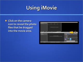Using iMovie Click on the camera icon to reveal the photo files that be dragged into the movie area.  