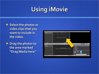 Using iMovie Select the photos or video clips that you want to include in the video.  Drag the photos to the area marked “Drag Media here”  