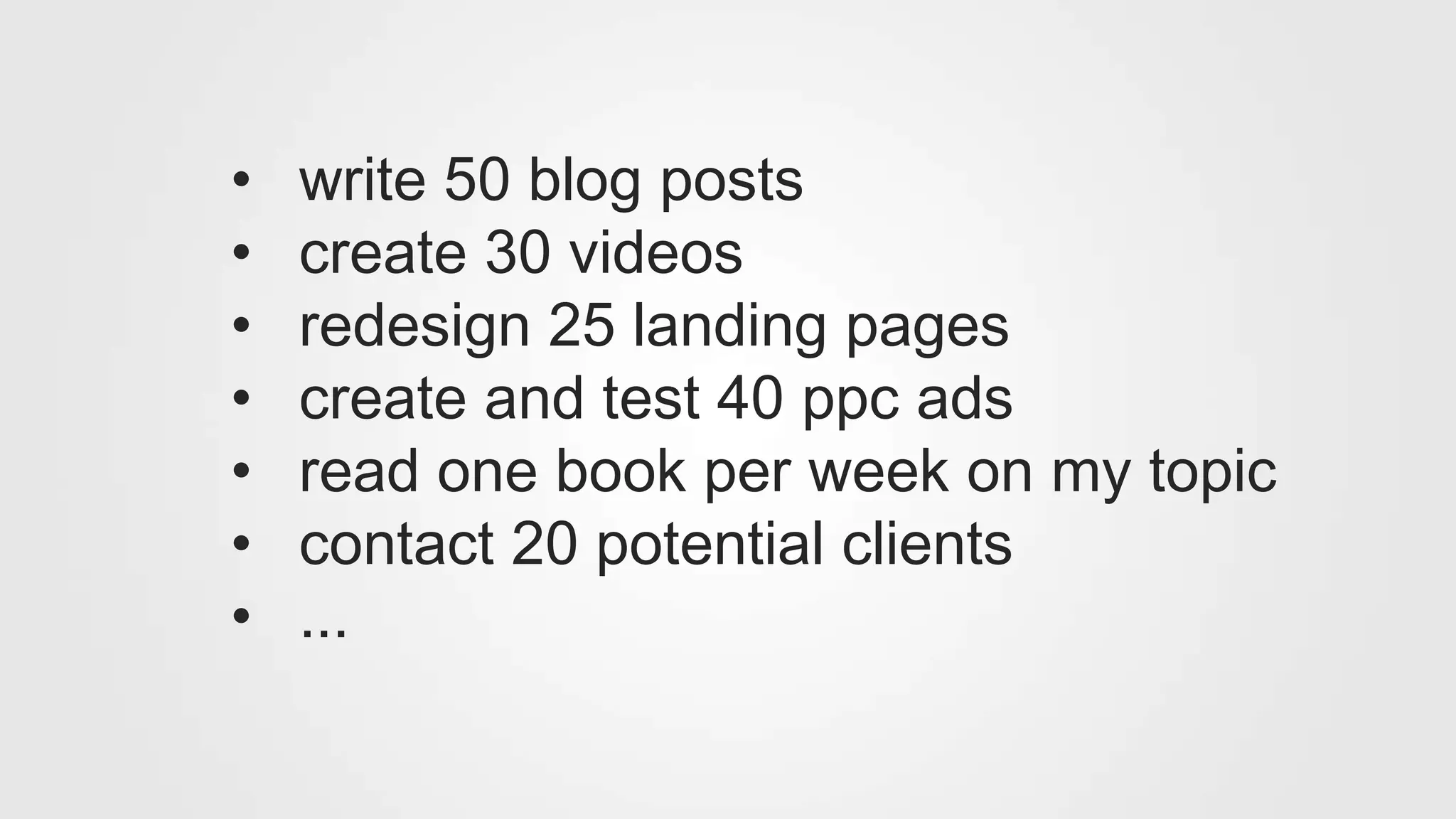 • write 50 blog posts
• create 30 videos
• redesign 25 landing pages
• create and test 40 ppc ads
• read one book per week on my topic
• contact 20 potential clients
• ...
 