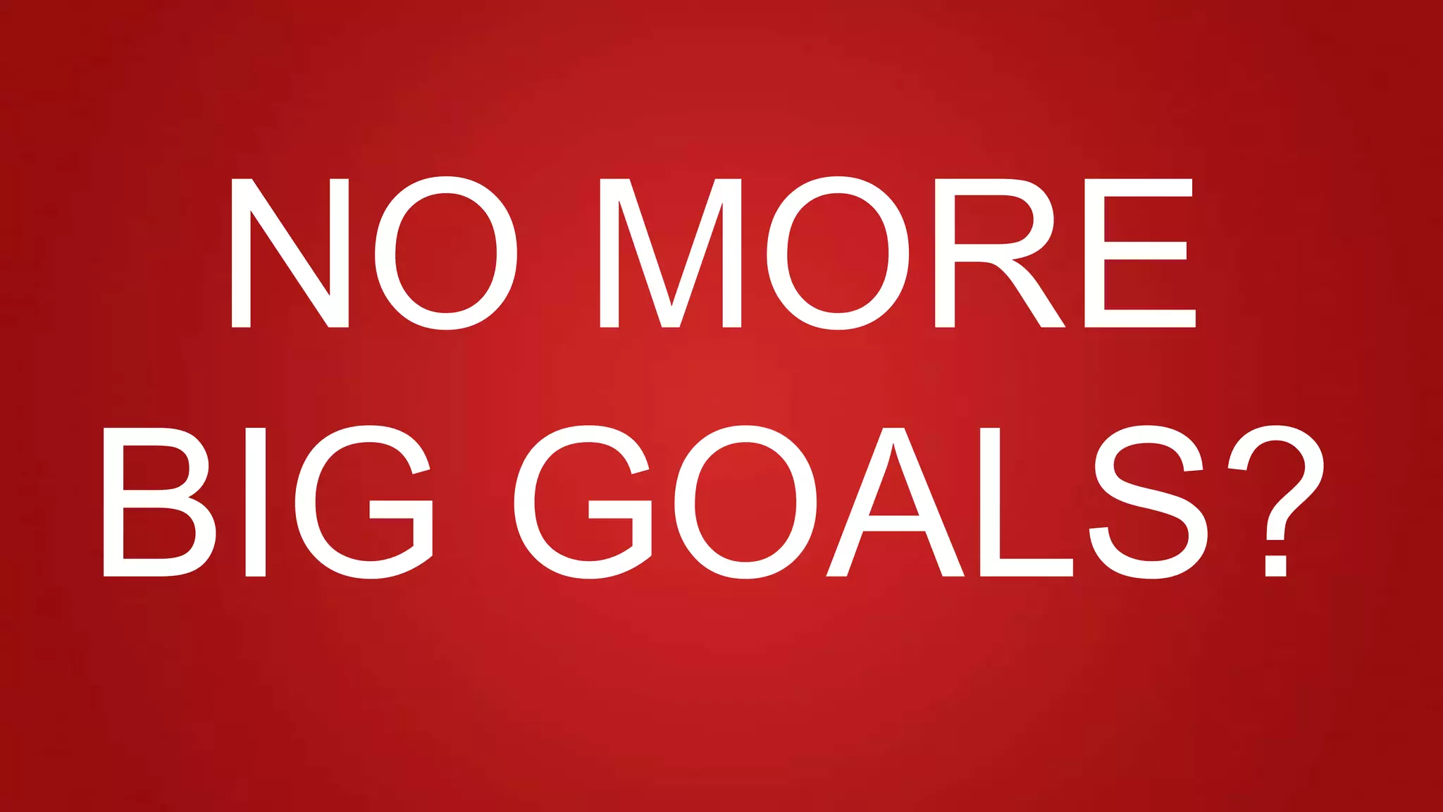 NO MORE
BIG GOALS?
 
