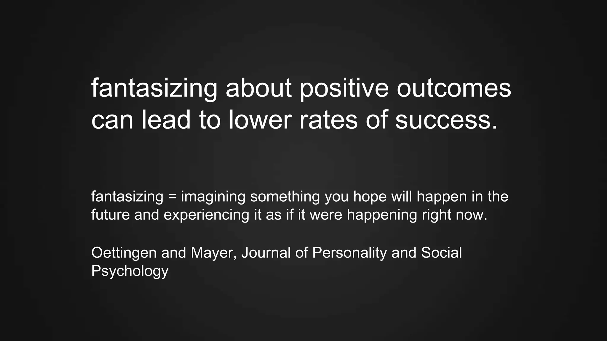 fantasizing about positive outcomes
can lead to lower rates of success.
fantasizing = imagining something you hope will happen in the
future and experiencing it as if it were happening right now.
Oettingen and Mayer, Journal of Personality and Social
Psychology
 