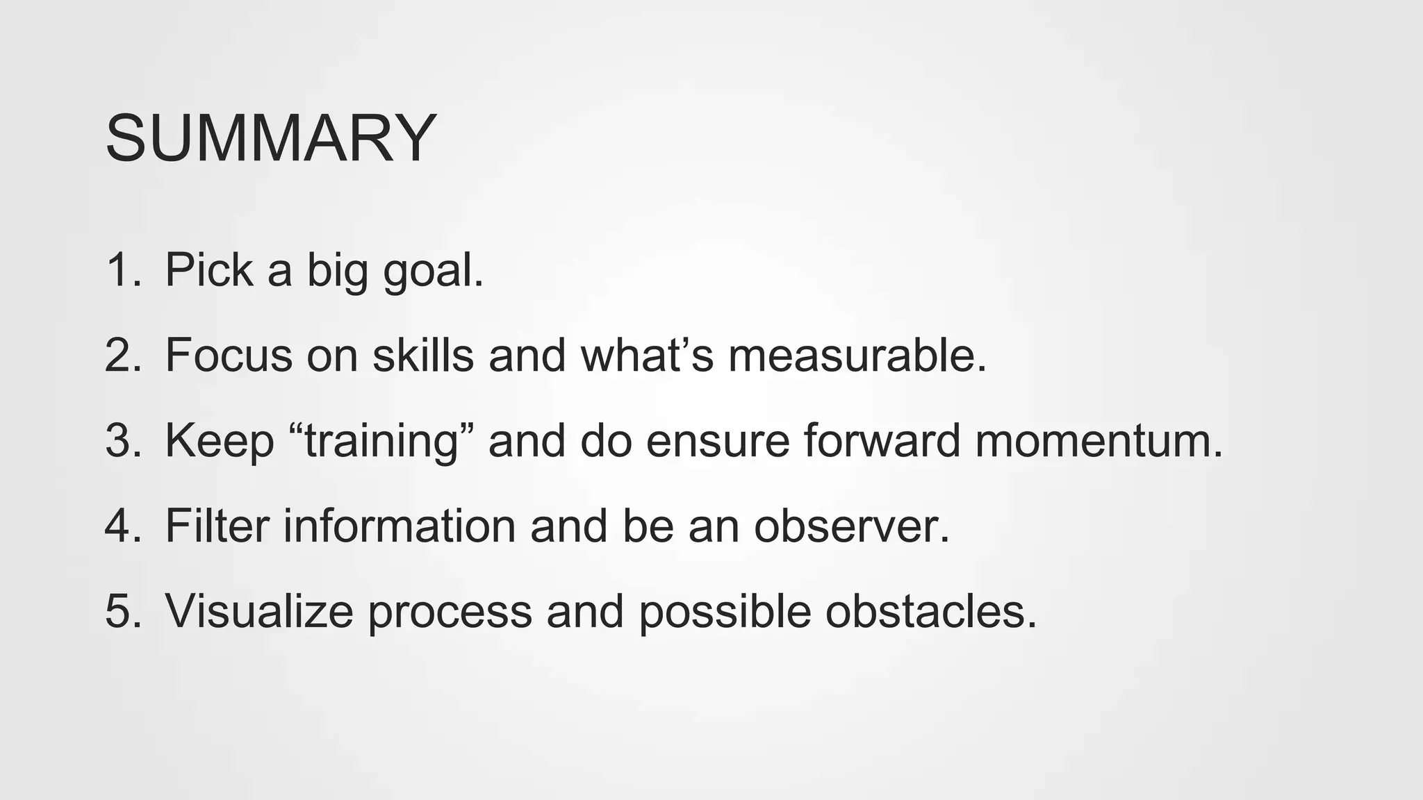 1. Pick a big goal.
2. Focus on skills and what’s measurable.
3. Keep “training” and do ensure forward momentum.
4. Filter information and be an observer.
5. Visualize process and possible obstacles.
SUMMARY
 