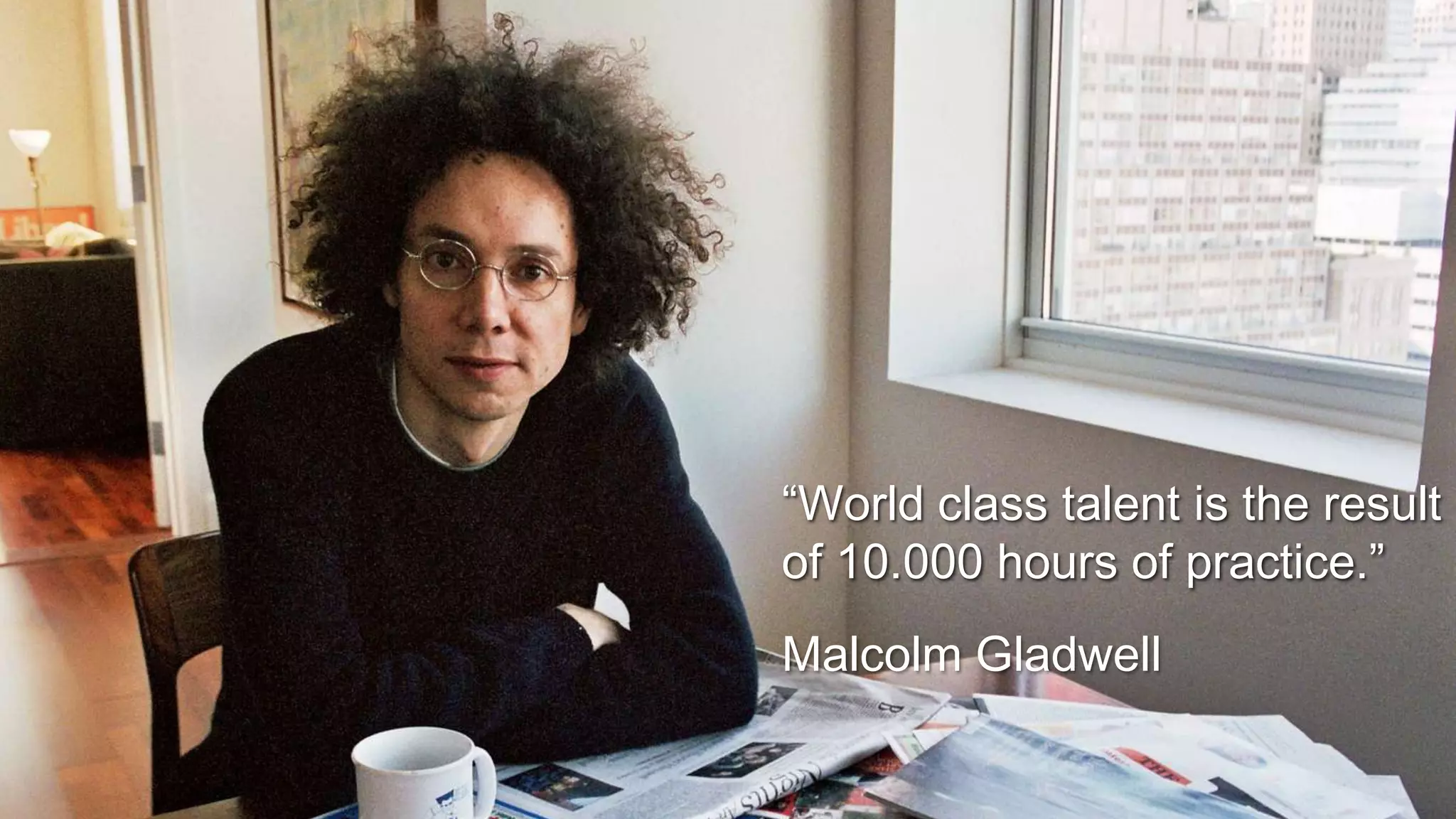 “World class talent is the result
of 10.000 hours of practice.”
Malcolm Gladwell
 