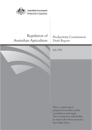 Productivity Commission
Draft Report
Regulation of
Australian Agriculture
July 2016
This is a draft report
prepared for further public
consultation and input.
The Commission will finalise
its report after these processes
have taken place.
 