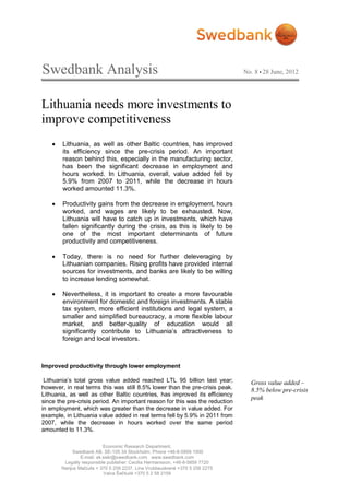 Swedbank Analysis                                                                No. 8 • 28 June, 2012




Lithuania needs more investments to
improve competitiveness
       Lithuania, as well as other Baltic countries, has improved
        its efficiency since the pre-crisis period. An important
        reason behind this, especially in the manufacturing sector,
        has been the significant decrease in employment and
        hours worked. In Lithuania, overall, value added fell by
        5.9% from 2007 to 2011, while the decrease in hours
        worked amounted 11.3%.

       Productivity gains from the decrease in employment, hours
        worked, and wages are likely to be exhausted. Now,
        Lithuania will have to catch up in investments, which have
        fallen significantly during the crisis, as this is likely to be
        one of the most important determinants of future
        productivity and competitiveness.

       Today, there is no need for further deleveraging by
        Lithuanian companies. Rising profits have provided internal
        sources for investments, and banks are likely to be willing
        to increase lending somewhat.

       Nevertheless, it is important to create a more favourable
        environment for domestic and foreign investments. A stable
        tax system, more efficient institutions and legal system, a
        smaller and simplified bureaucracy, a more flexible labour
        market, and better-quality of education would all
        significantly contribute to Lithuania’s attractiveness to
        foreign and local investors.



Improved productivity through lower employment

 Lithuania’s total gross value added reached LTL 95 billion last year;             Gross value added –
however, in real terms this was still 8.5% lower than the pre-crisis peak.         8.5% below pre-crisis
Lithuania, as well as other Baltic countries, has improved its efficiency
                                                                                   peak
since the pre-crisis period. An important reason for this was the reduction
in employment, which was greater than the decrease in value added. For
example, in Lithuania value added in real terms fell by 5.9% in 2011 from
2007, while the decrease in hours worked over the same period
amounted to 11.3%.

                            Economic Research Department.
             Swedbank AB. SE-105 34 Stockholm. Phone +46-8-5859 1000
                 E-mail: ek.sekr@swedbank.com www.swedbank.com
         Legally responsible publisher: Cecilia Hermansson, +46-8-5859 7720
        Nerijus Mačiulis + 370 5 258 2237. Lina Vrubliauskienė +370 5 258 2275
                            Vaiva Šečkutė +370 5 2 58 2156
 